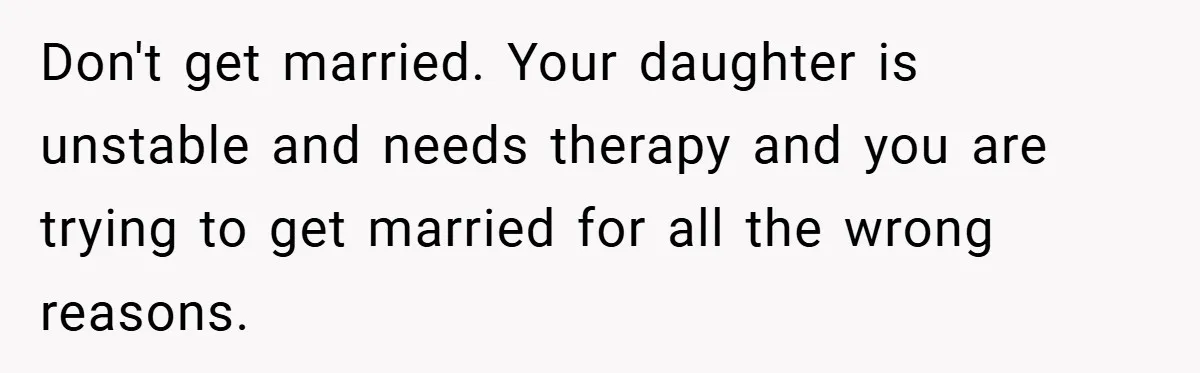 Don't get married. Your daughter is unstable and needs therapy and you are trying to get married for all the wrong reasons.