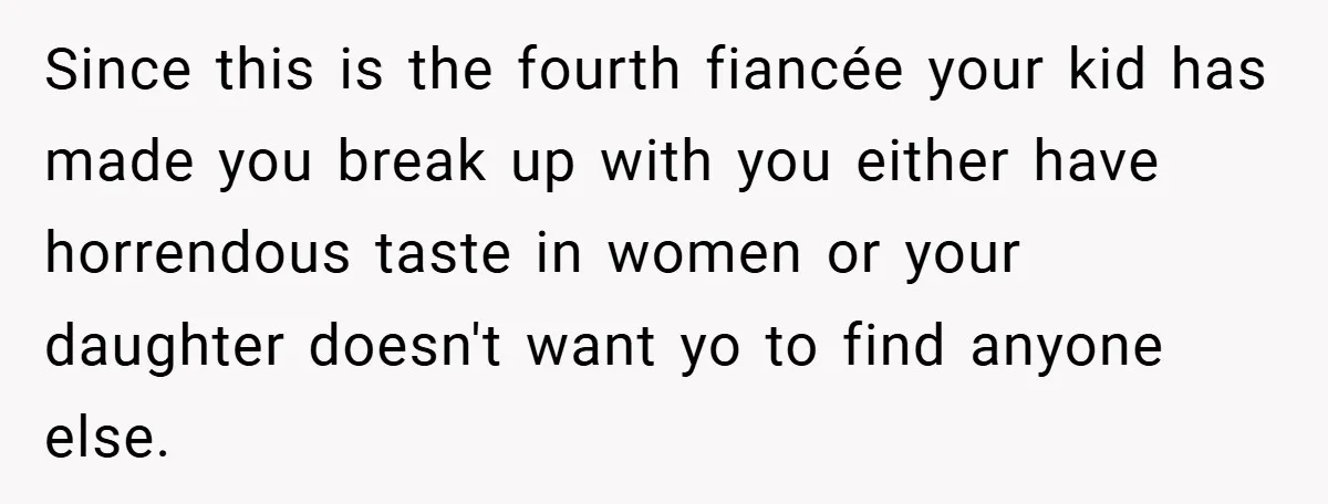 Since this is the fourth fiancée your kid has made you break up with you either have horrendous taste in women or your daughter doesn't want yo to find anyone...