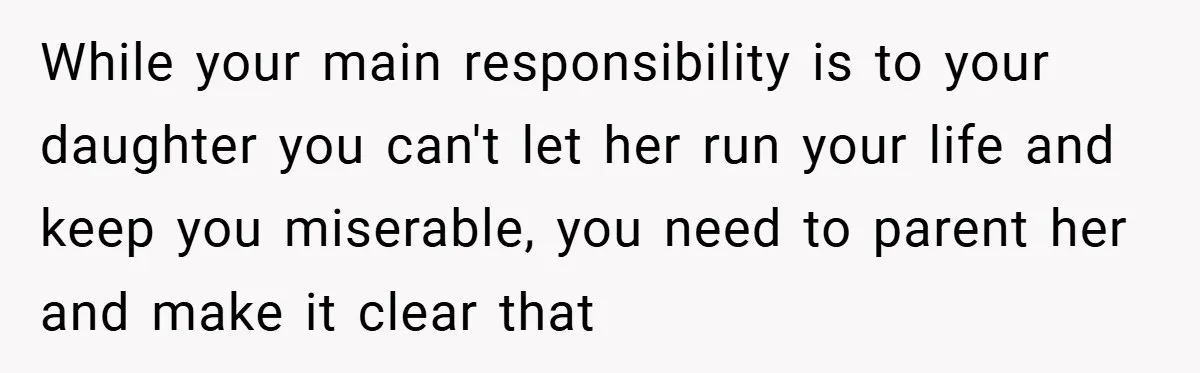 While your main responsibility is to your daughter you can't let her run your life and keep you miserable, you need to parent her and make it clear that