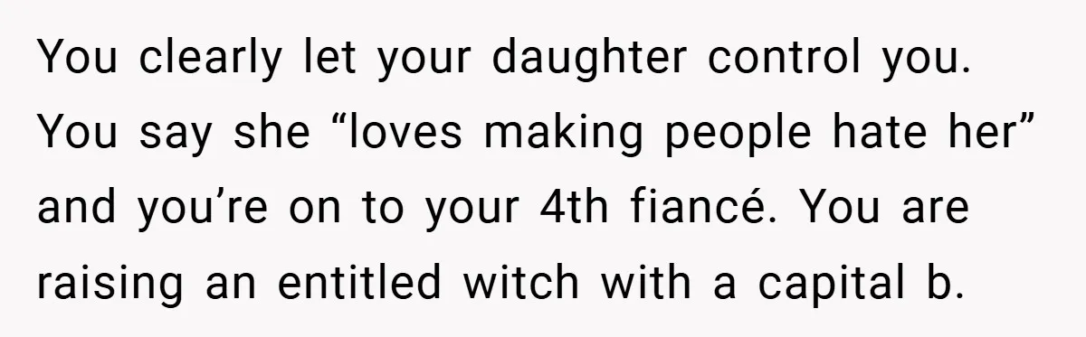 You clearly let your daughter control you. You say she “loves making people hate her” and you’re on to your 4th fiancé. You are raising an entitled witch with a...
