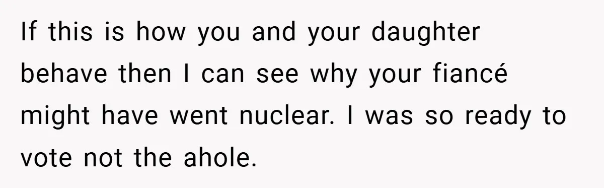 If this is how you and your daughter behave then I can see why your fiancé might have went nuclear. I was so ready to vote not the ahole.