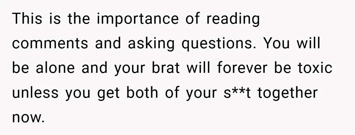 This is the importance of reading comments and asking questions. You will be alone and your brat will forever be toxic unless you get both of your s**t together now.