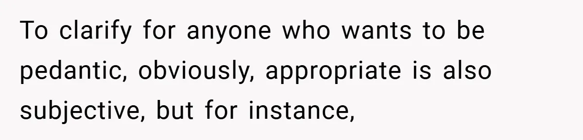 To clarify for anyone who wants to be pedantic, obviously, appropriate is also subjective, but for instance,