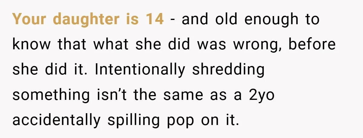 Your daughter is 14 - and old enough to know that what she did was wrong, before she did it. Intentionally shredding something isn’t the same as a 2yo accidentally...