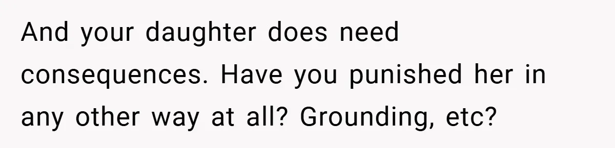 And your daughter does need consequences. Have you punished her in any other way at all? Grounding, etc?