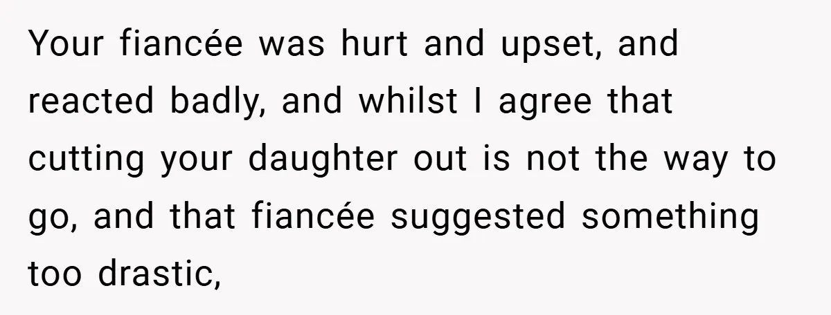 Your fiancée was hurt and upset, and reacted badly, and whilst I agree that cutting your daughter out is not the way to go, and that fiancée suggested something too...