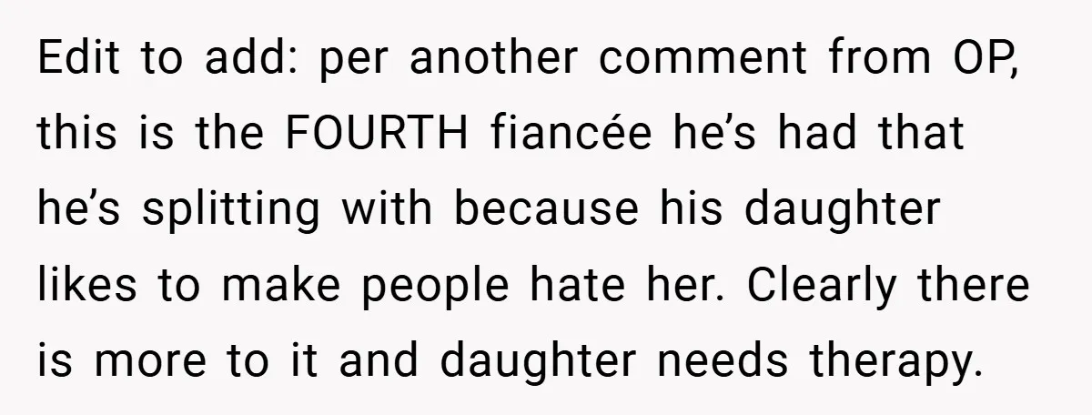 Edit to add: per another comment from OP, this is the FOURTH fiancée he’s had that he’s splitting with because his daughter likes to make people hate her. Clearly there...