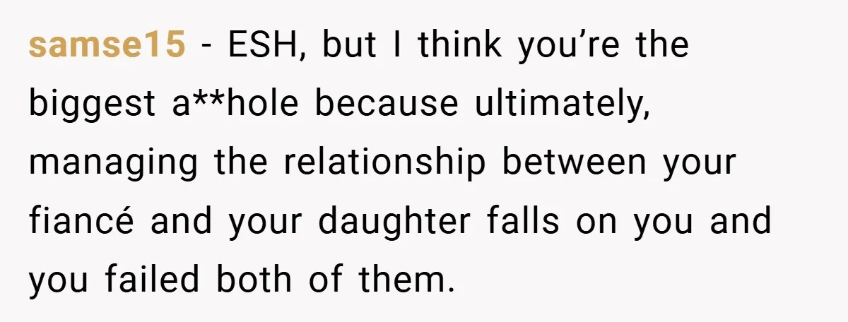 samse15 − ESH, but I think you’re the biggest a**hole because ultimately, managing the relationship between your fiancé and your daughter falls on you and you failed both of them.
