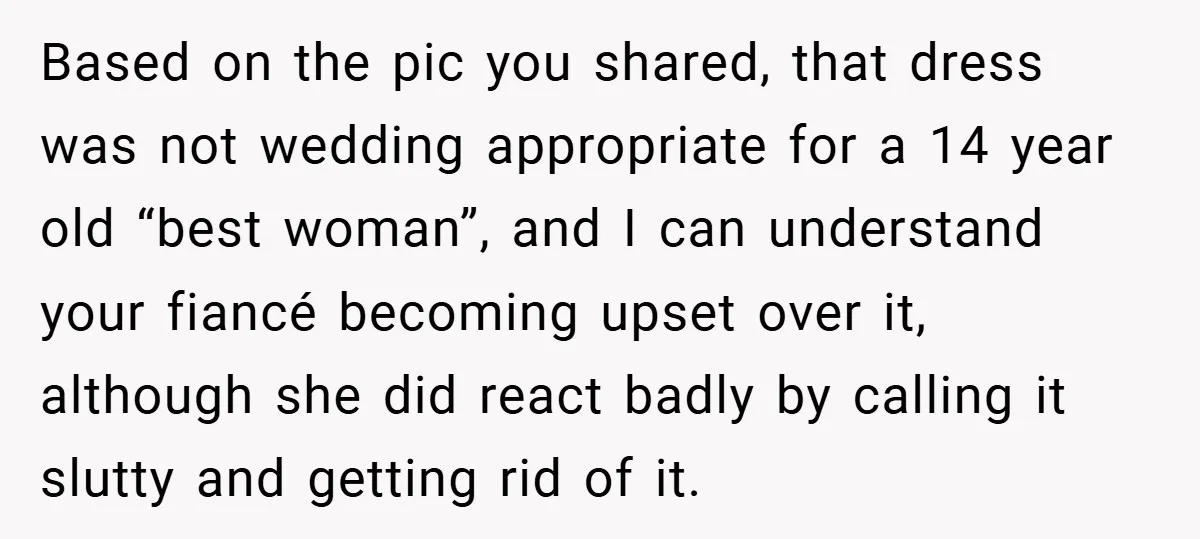 Based on the pic you shared, that dress was not wedding appropriate for a 14 year old “best woman”, and I can understand your fiancé becoming upset over it, although...
