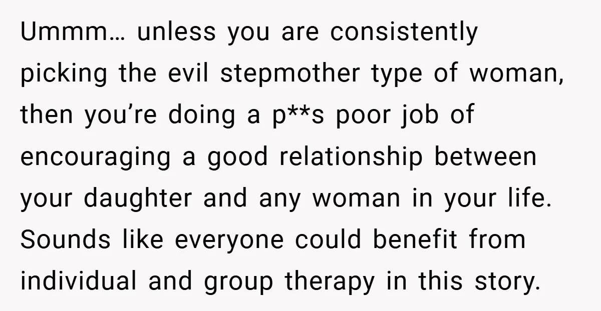 Ummm… unless you are consistently picking the evil stepmother type of woman, then you’re doing a p**s poor job of encouraging a good relationship between your daughter and any woman...