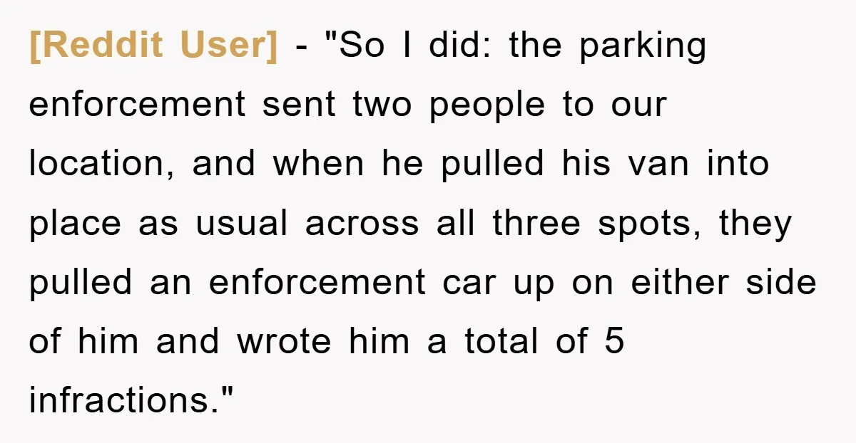 [Reddit User] − "So I did: the parking enforcement sent two people to our location, and when he pulled his van into place as usual across all three spots, they...