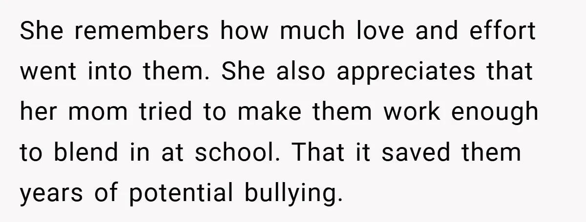 She remembers how much love and effort went into them. She also appreciates that her mom tried to make them work enough to blend in at school. That it saved...