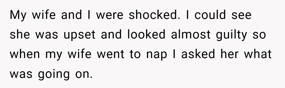 My wife and I were shocked. I could see she was upset and looked almost guilty so when my wife went to nap I asked her what was going on.