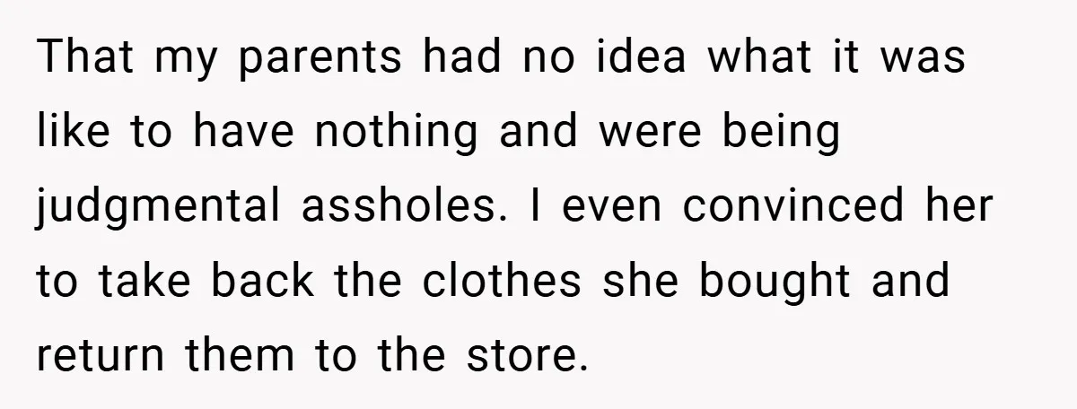 That my parents had no idea what it was like to have nothing and were being judgmental assholes. I even convinced her to take back the clothes she bought and...