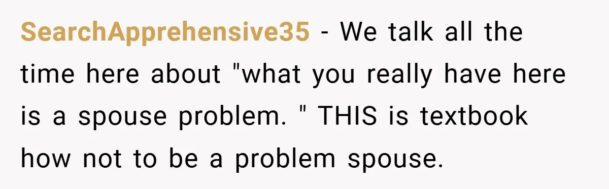 SearchApprehensive35 − We talk all the time here about "what you really have here is a spouse problem. " THIS is textbook how not to be a problem spouse.