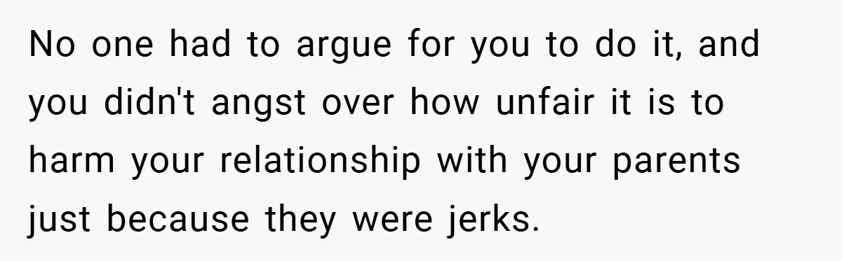 No one had to argue for you to do it, and you didn't angst over how unfair it is to harm your relationship with your parents just because they were...