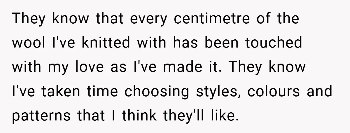 They know that every centimetre of the wool I've knitted with has been touched with my love as I've made it. They know I've taken time choosing styles, colours and...