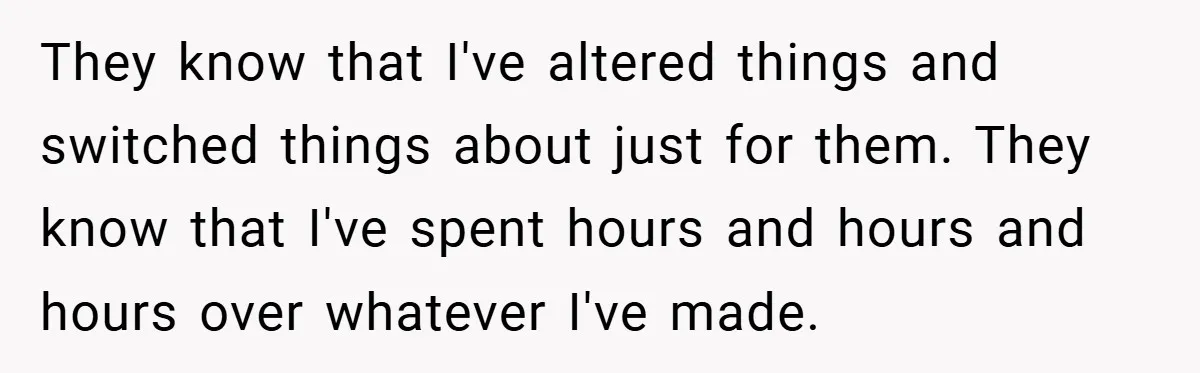 They know that I've altered things and switched things about just for them. They know that I've spent hours and hours and hours over whatever I've made.