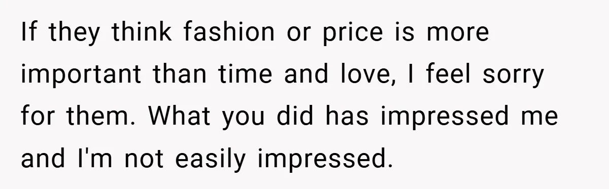 If they think fashion or price is more important than time and love, I feel sorry for them. What you did has impressed me and I'm not easily impressed.
