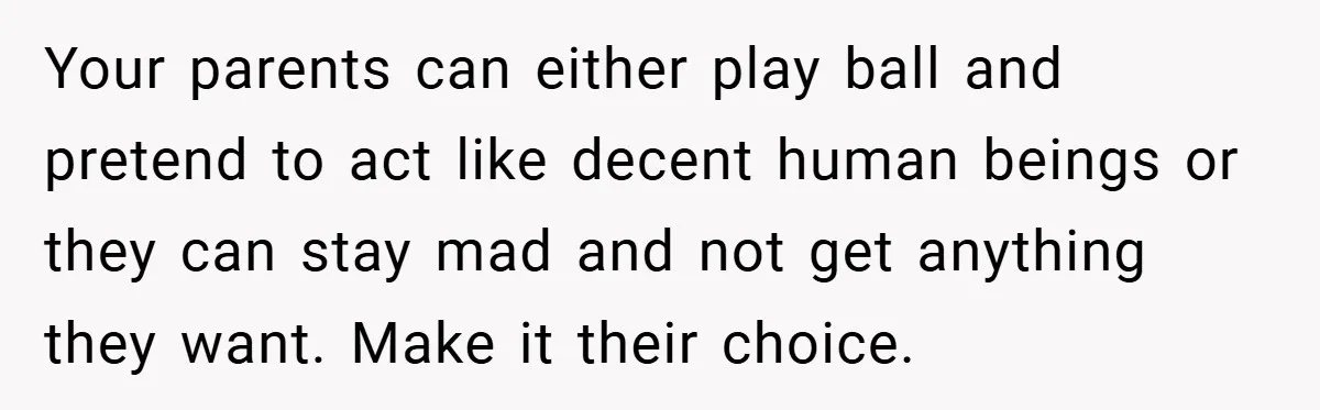 Your parents can either play ball and pretend to act like decent human beings or they can stay mad and not get anything they want. Make it their choice.