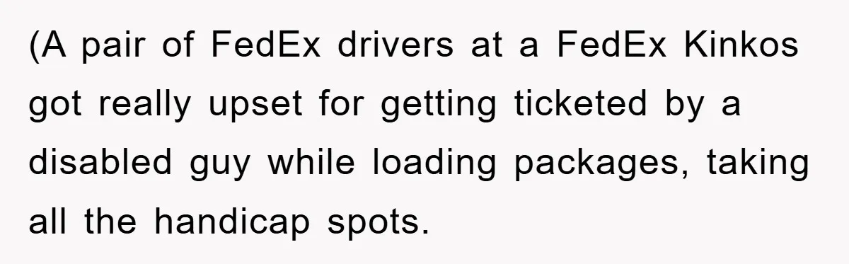 Dispensary Worker Gets Armored Driver Ticketed For Blocking Handicap Spots (A pair of FedEx drivers at a FedEx Kinkos got really upset for getting ticketed by a disabled guy while loading packages, taking all the handicap spots.