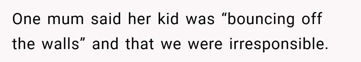 One mum said her kid was “bouncing off the walls” and that we were irresponsible.