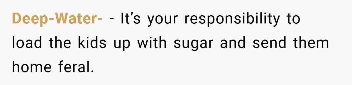 Deep-Water- − It’s your responsibility to load the kids up with sugar and send them home feral.