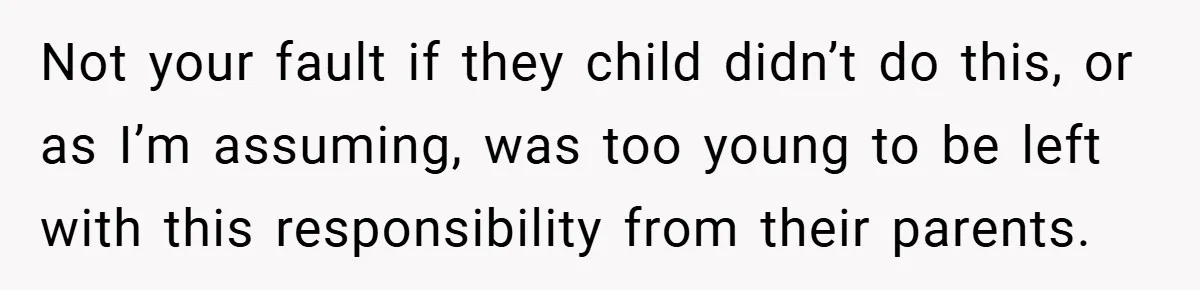 Not your fault if they child didn’t do this, or as I’m assuming, was too young to be left with this responsibility from their parents.