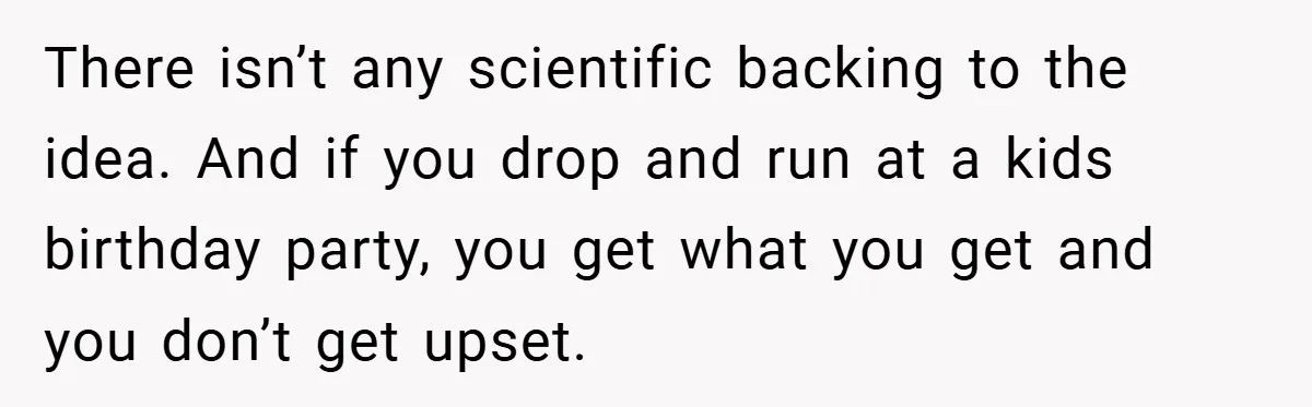 There isn’t any scientific backing to the idea. And if you drop and run at a kids birthday party, you get what you get and you don’t get upset.