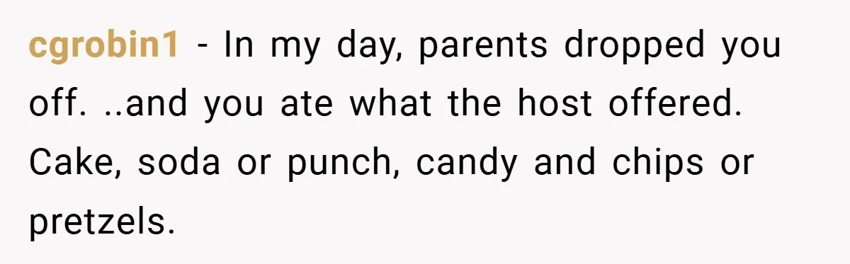 cgrobin1 − In my day, parents dropped you off. ..and you ate what the host offered. Cake, soda or punch, candy and chips or pretzels.