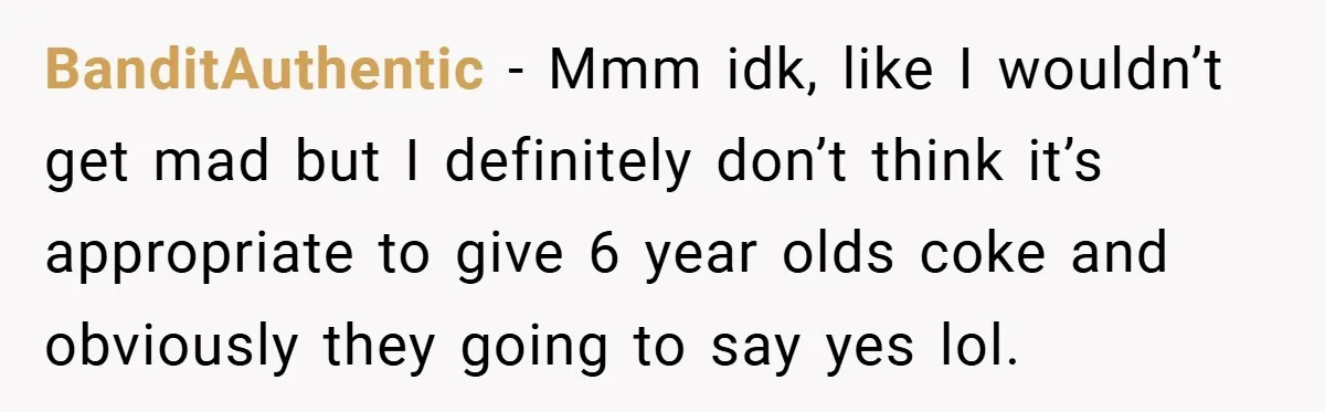 BanditAuthentic − Mmm idk, like I wouldn’t get mad but I definitely don’t think it’s appropriate to give 6 year olds coke and obviously they going to say yes lol.