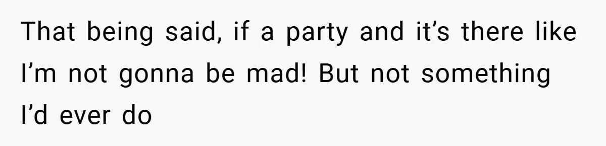 That being said, if a party and it’s there like I’m not gonna be mad! But not something I’d ever do