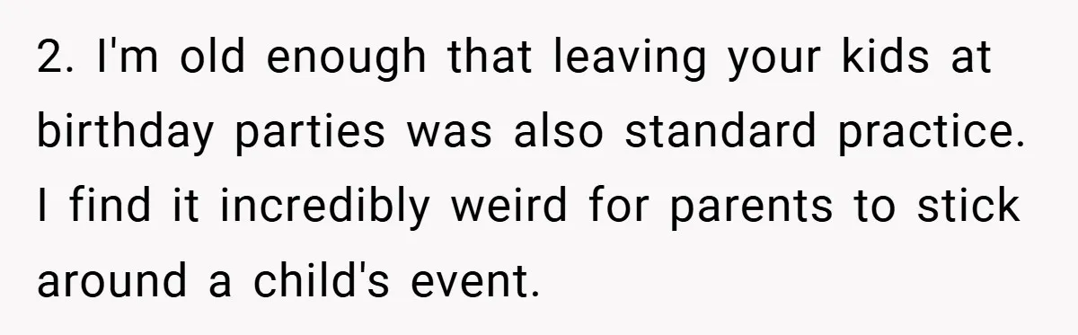 2. I'm old enough that leaving your kids at birthday parties was also standard practice. I find it incredibly weird for parents to stick around a child's event.