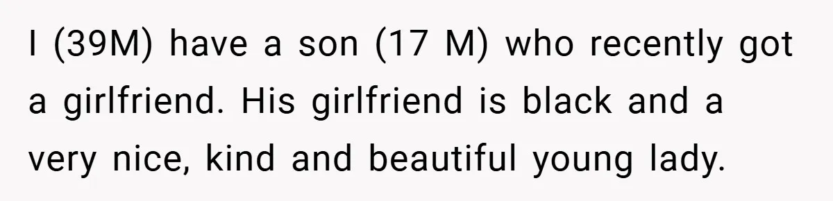 Dad Caught Between His Prejudiced Mom and His Son’s Girlfriend - Who Suffers? I (39M) have a son (17 M) who recently got a girlfriend. His girlfriend is black and a very nice, kind and beautiful young lady.