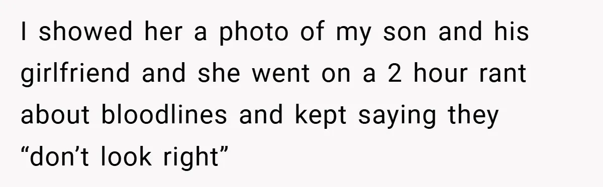 Dad Caught Between His Prejudiced Mom and His Son’s Girlfriend - Who Suffers? I showed her a photo of my son and his girlfriend and she went on a 2 hour rant about bloodlines and kept saying they “don’t look right”