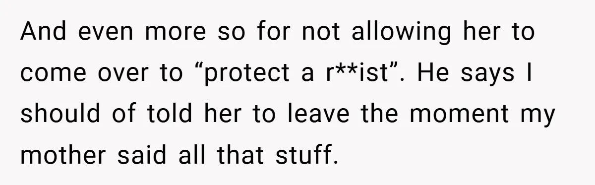 Dad Caught Between His Prejudiced Mom and His Son’s Girlfriend - Who Suffers? And even more so for not allowing her to come over to “protect a r**ist”. He says I should of told her to leave the moment my mother said all...