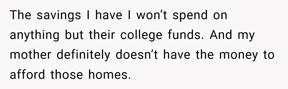 Dad Caught Between His Prejudiced Mom and His Son’s Girlfriend - Who Suffers? The savings I have I won’t spend on anything but their college funds. And my mother definitely doesn’t have the money to afford those homes.