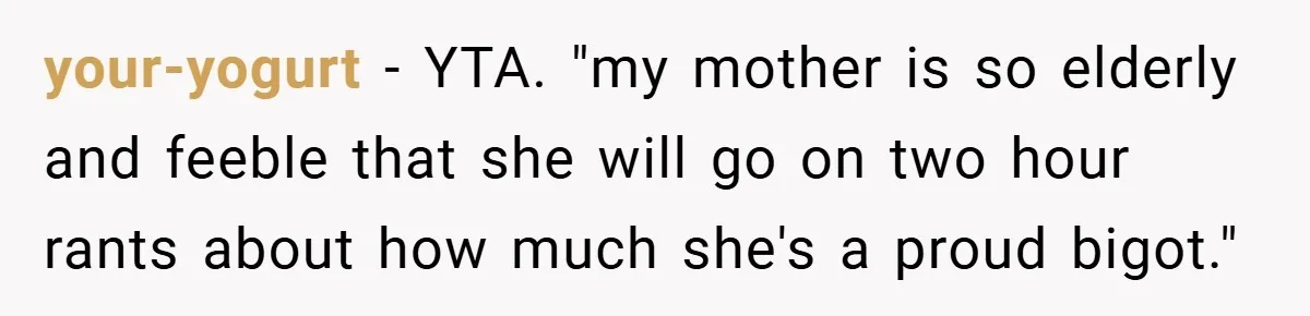Dad Caught Between His Prejudiced Mom and His Son’s Girlfriend - Who Suffers? your-yogurt − YTA. "my mother is so elderly and feeble that she will go on two hour rants about how much she's a proud bigot."