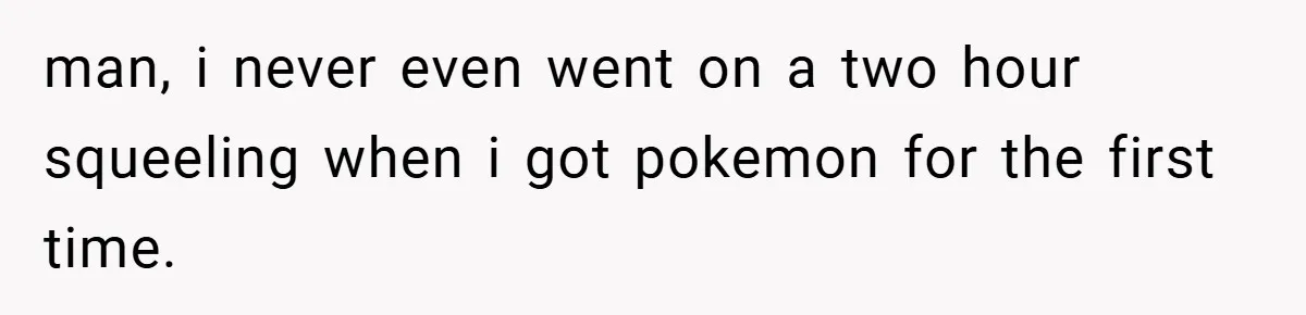 Dad Caught Between His Prejudiced Mom and His Son’s Girlfriend - Who Suffers? man, i never even went on a two hour squeeling when i got pokemon for the first time.