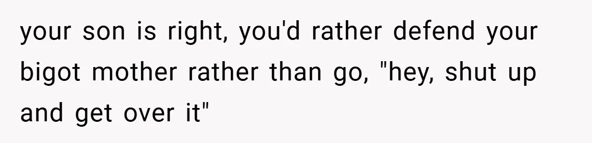 Dad Caught Between His Prejudiced Mom and His Son’s Girlfriend - Who Suffers? your son is right, you'd rather defend your bigot mother rather than go, "hey, shut up and get over it"