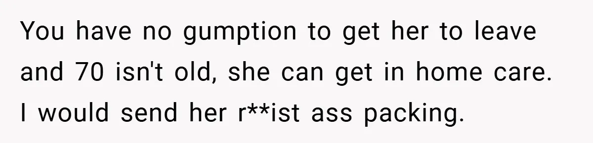 Dad Caught Between His Prejudiced Mom and His Son’s Girlfriend - Who Suffers? You have no gumption to get her to leave and 70 isn't old, she can get in home care. I would send her r**ist ass packing.