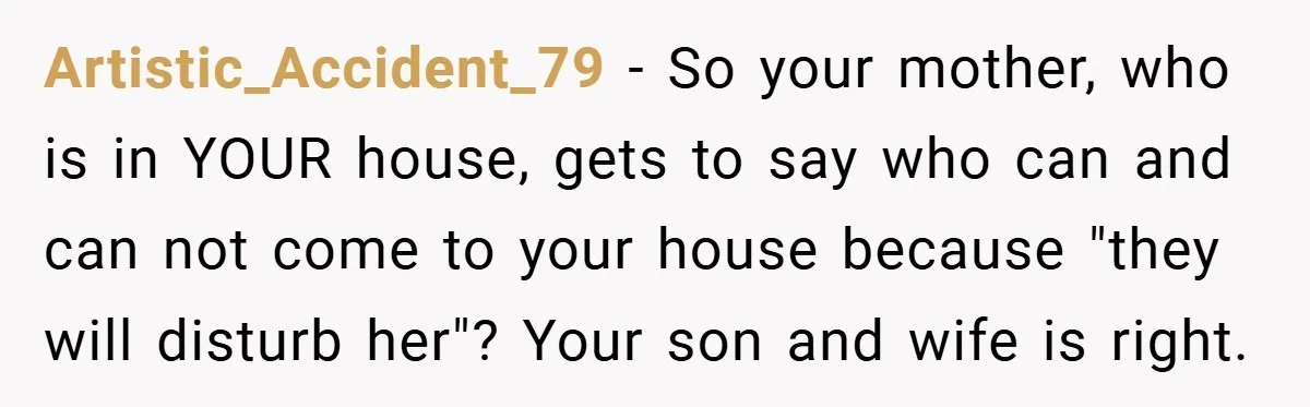Dad Caught Between His Prejudiced Mom and His Son’s Girlfriend - Who Suffers? Artistic_Accident_79 − So your mother, who is in YOUR house, gets to say who can and can not come to your house because "they will disturb her"? Your son and...