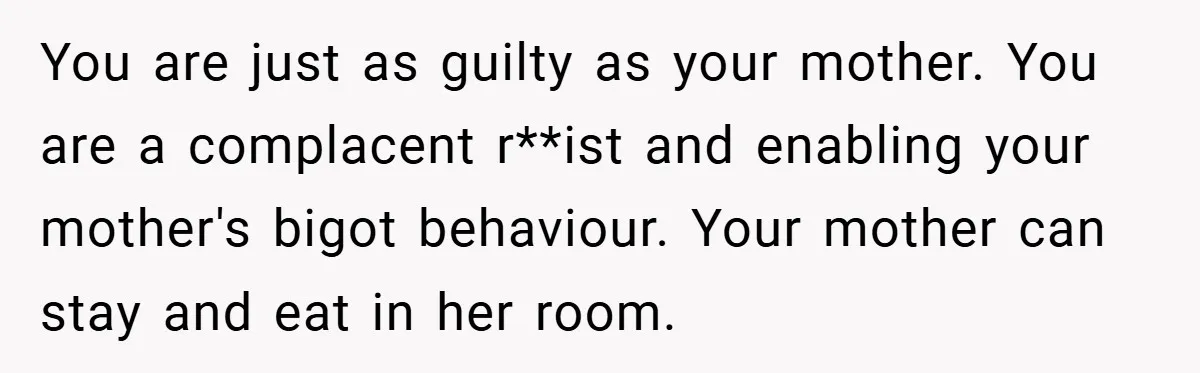 Dad Caught Between His Prejudiced Mom and His Son’s Girlfriend - Who Suffers? You are just as guilty as your mother. You are a complacent r**ist and enabling your mother's bigot behaviour. Your mother can stay and eat in her room.