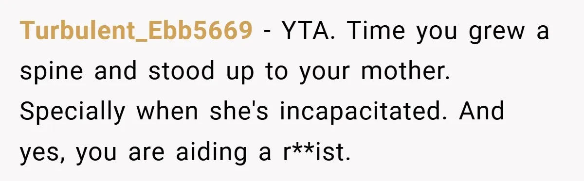 Dad Caught Between His Prejudiced Mom and His Son’s Girlfriend - Who Suffers? Turbulent_Ebb5669 − YTA. Time you grew a spine and stood up to your mother. Specially when she's incapacitated. And yes, you are aiding a r**ist.