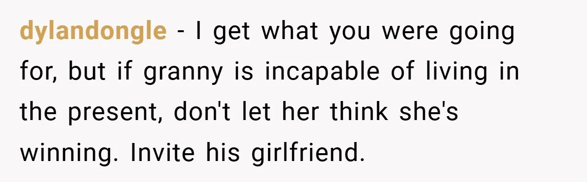 Dad Caught Between His Prejudiced Mom and His Son’s Girlfriend - Who Suffers? dylandongle − I get what you were going for, but if granny is incapable of living in the present, don't let her think she's winning. Invite his girlfriend.