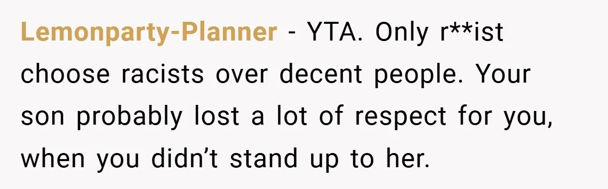 Dad Caught Between His Prejudiced Mom and His Son’s Girlfriend - Who Suffers? Lemonparty-Planner − YTA. Only r**ist choose racists over decent people. Your son probably lost a lot of respect for you, when you didn’t stand up to her.