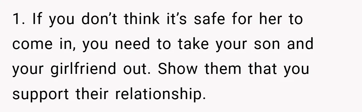 Dad Caught Between His Prejudiced Mom and His Son’s Girlfriend - Who Suffers? 1. If you don’t think it’s safe for her to come in, you need to take your son and your girlfriend out. Show them that you support their relationship.