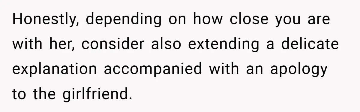 Dad Caught Between His Prejudiced Mom and His Son’s Girlfriend - Who Suffers? Honestly, depending on how close you are with her, consider also extending a delicate explanation accompanied with an apology to the girlfriend.