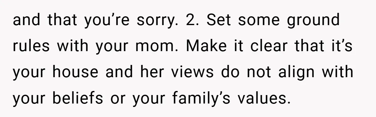 Dad Caught Between His Prejudiced Mom and His Son’s Girlfriend - Who Suffers? and that you’re sorry. 2. Set some ground rules with your mom. Make it clear that it’s your house and her views do not align with your beliefs or your...