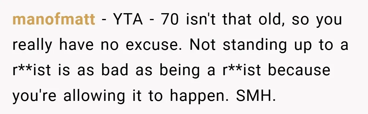 Dad Caught Between His Prejudiced Mom and His Son’s Girlfriend - Who Suffers? manofmatt − YTA - 70 isn't that old, so you really have no excuse. Not standing up to a r**ist is as bad as being a r**ist because you're allowing...